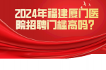 2024年福建厦门医院招聘门槛高吗？